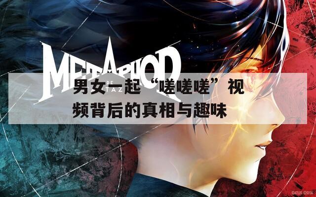 男女一起“嗟嗟嗟”视频背后的真相与趣味