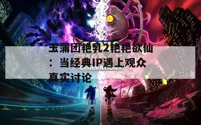 玉蒲团艳乳2艳艳欲仙：当经典IP遇上观众真实讨论