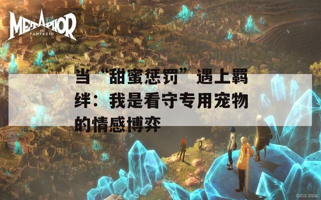 当“甜蜜惩罚”遇上羁绊：我是看守专用宠物的情感博弈