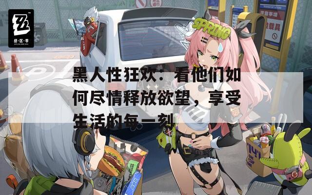 黑人性狂欢：看他们如何尽情释放欲望，享受生活的每一刻