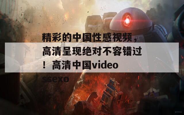 精彩的中国性感视频，高清呈现绝对不容错过！高清中国videossexo