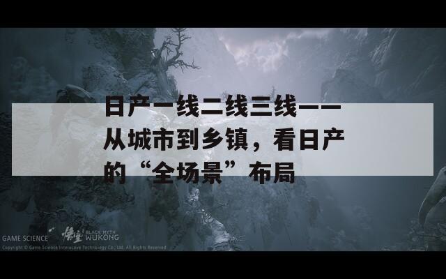 日产一线二线三线——从城市到乡镇，看日产的“全场景”布局