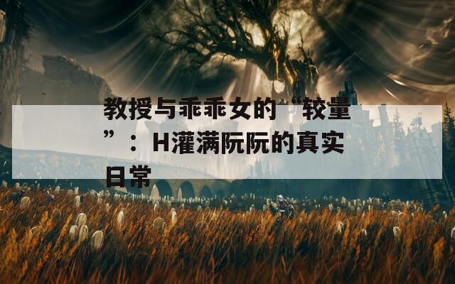 教授与乖乖女的“较量”：H灌满阮阮的真实日常