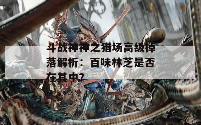 斗战神神之猎场高级掉落解析：百味林芝是否在其中？