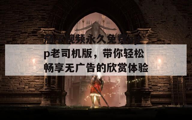 茄子视频永久免费app老司机版，带你轻松畅享无广告的欣赏体验！