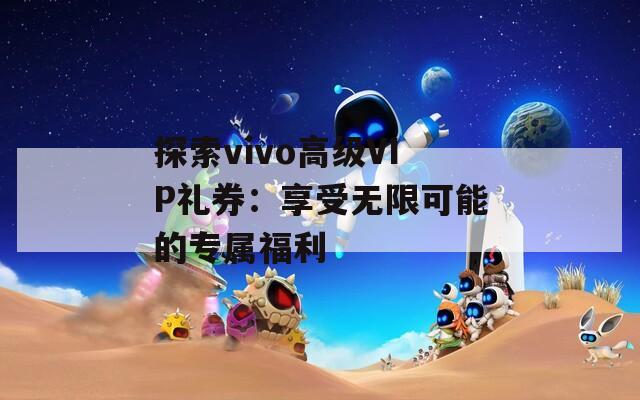 探索vivo高级VIP礼券：享受无限可能的专属福利