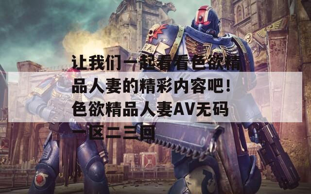 让我们一起看看色欲精品人妻的精彩内容吧！色欲精品人妻AV无码一区二三回