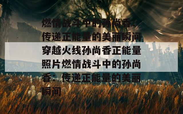 燃情战斗中的孙尚香：传递正能量的美丽瞬间穿越火线孙尚香正能量照片燃情战斗中的孙尚香：传递正能量的美丽瞬间