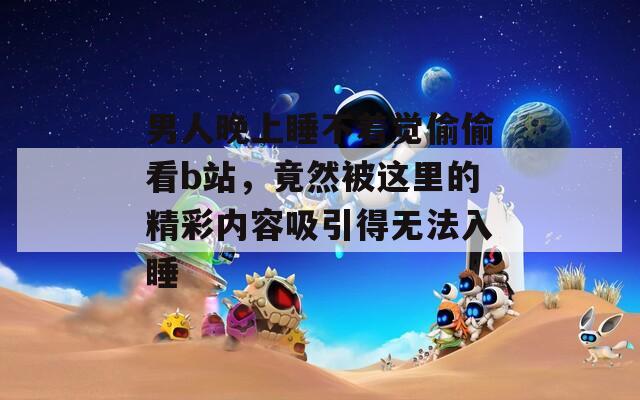 男人晚上睡不着觉偷偷看b站，竟然被这里的精彩内容吸引得无法入睡