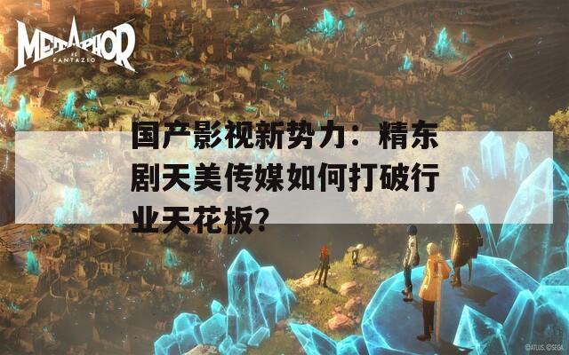 国产影视新势力：精东剧天美传媒如何打破行业天花板？