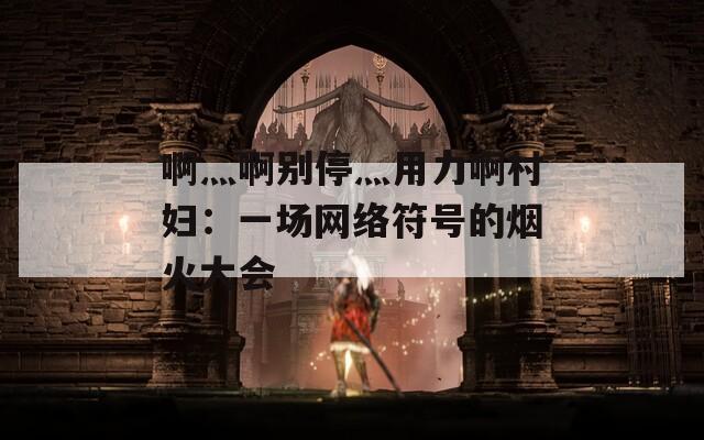啊灬啊别停灬用力啊村妇：一场网络符号的烟火大会