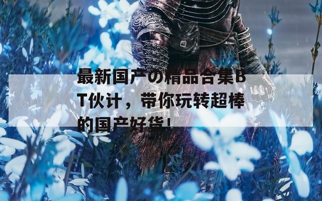 最新国产の精品合集BT伙计，带你玩转超棒的国产好货！