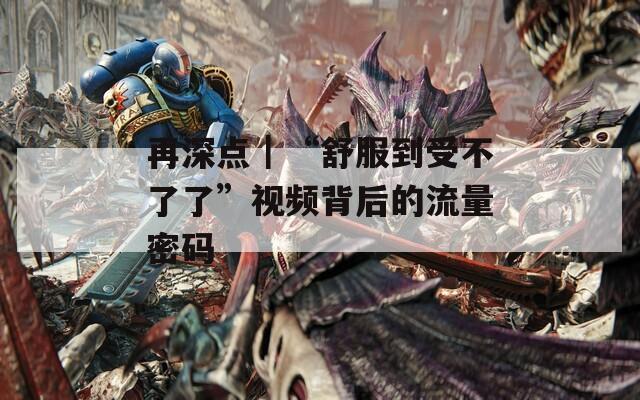 再深点｜“舒服到受不了了”视频背后的流量密码