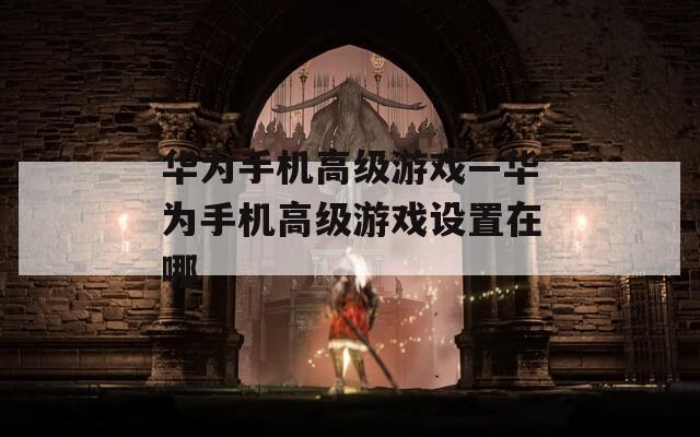 华为手机高级游戏—华为手机高级游戏设置在哪