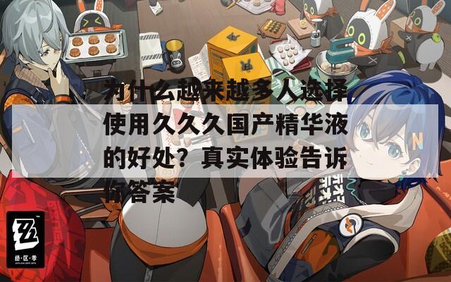 为什么越来越多人选择使用久久久国产精华液的好处？真实体验告诉你答案