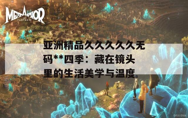 亚洲精品久久久久久无码**四季：藏在镜头里的生活美学与温度