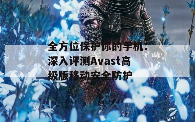 全方位保护你的手机：深入评测Avast高级版移动安全防护