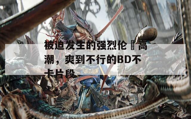 被迫发生的强烈伦姧高潮，爽到不行的BD不卡片段