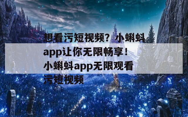 想看污短视频？小蝌蚪app让你无限畅享！小蝌蚪app无限观看污短视频