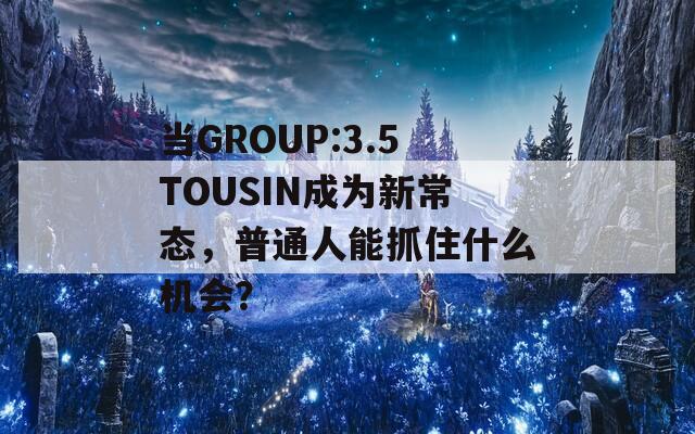 当GROUP:3.5TOUSIN成为新常态，普通人能抓住什么机会？