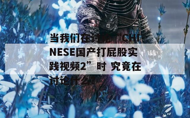 当我们在讨论“CHINESE国产打屁股实践视频2”时 究竟在讨论什么？