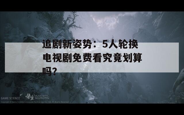 追剧新姿势：5人轮换电视剧免费看究竟划算吗？