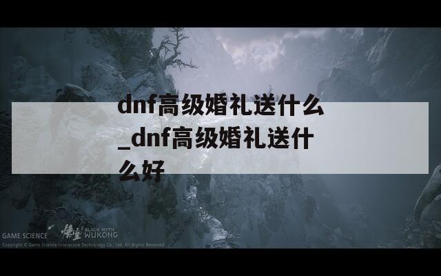 dnf高级婚礼送什么_dnf高级婚礼送什么好