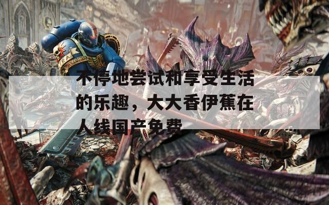 不停地尝试和享受生活的乐趣，大大香伊蕉在人线国产免费
