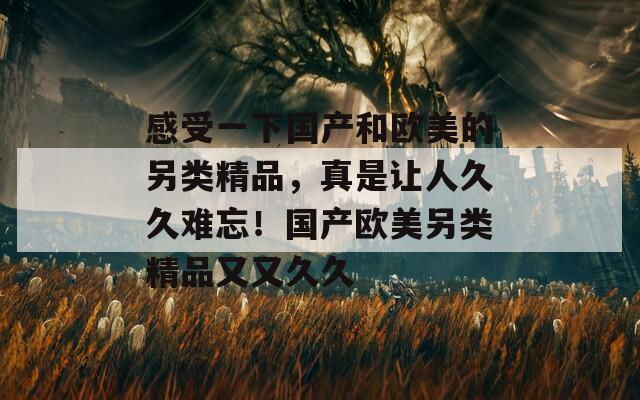 感受一下国产和欧美的另类精品，真是让人久久难忘！国产欧美另类精品又又久久