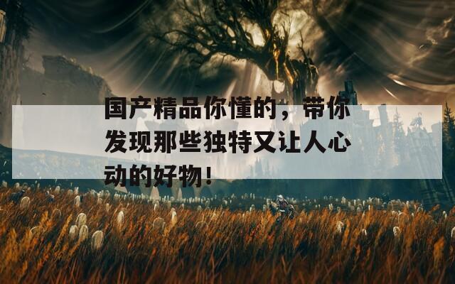 国产精品你懂的，带你发现那些独特又让人心动的好物！