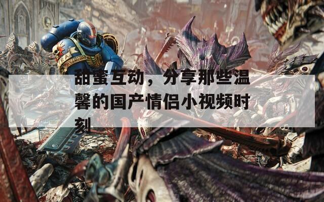 甜蜜互动，分享那些温馨的国产情侣小视频时刻