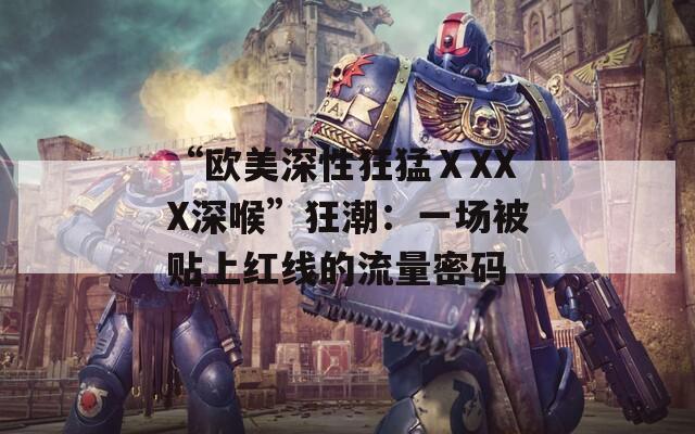 “欧美深性狂猛ⅩXXX深喉”狂潮：一场被贴上红线的流量密码