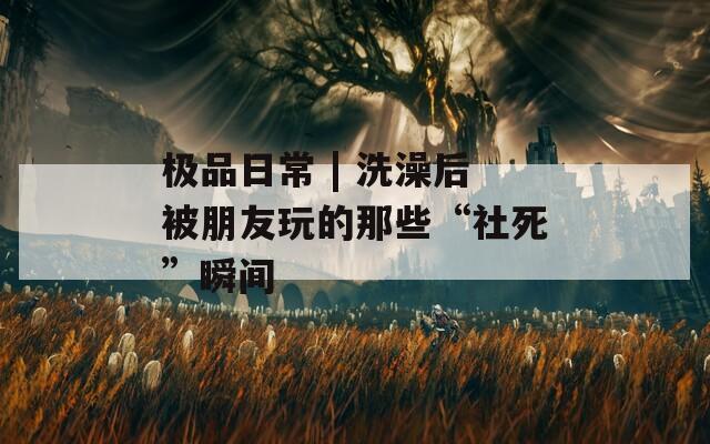 极品日常 | 洗澡后被朋友玩的那些“社死”瞬间