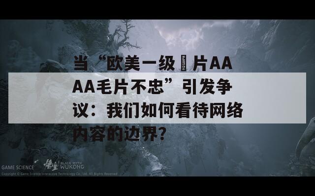 当“欧美一级婬片AAAA毛片不忠”引发争议：我们如何看待网络内容的边界？