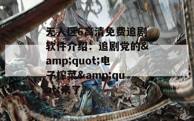 无人区6高清免费追剧软件介绍：追剧党的&quot;电子榨菜&quot;来了？