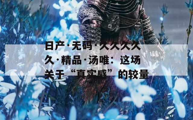 日产·无码·久久久久久·精品·汤唯：这场关于“真实感”的较量