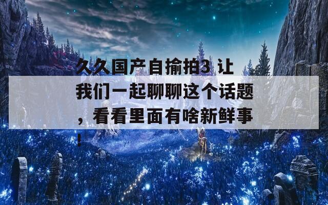 久久国产自揄拍3 让我们一起聊聊这个话题，看看里面有啥新鲜事！