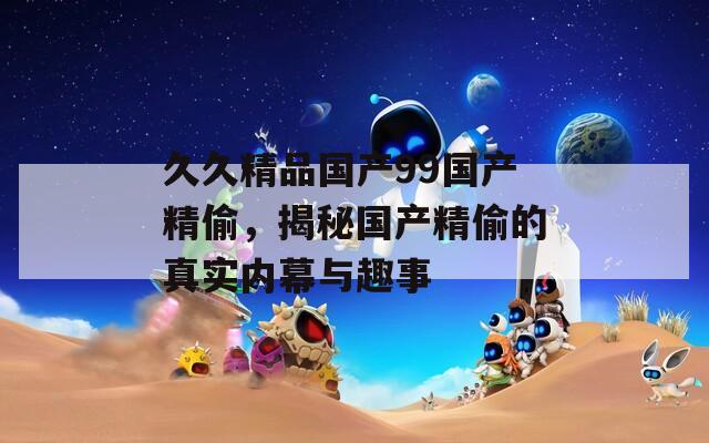 久久精品国产99国产精偷，揭秘国产精偷的真实内幕与趣事