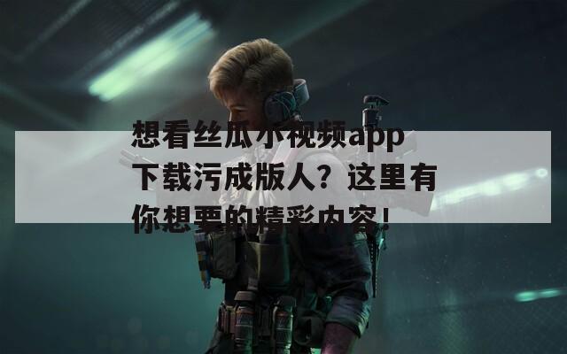 想看丝瓜小视频app下载污成版人？这里有你想要的精彩内容！