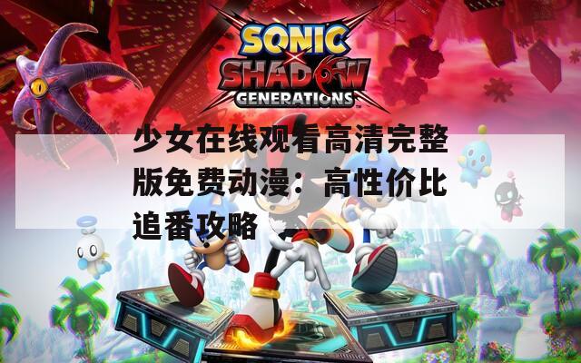 少女在线观看高清完整版免费动漫：高性价比追番攻略