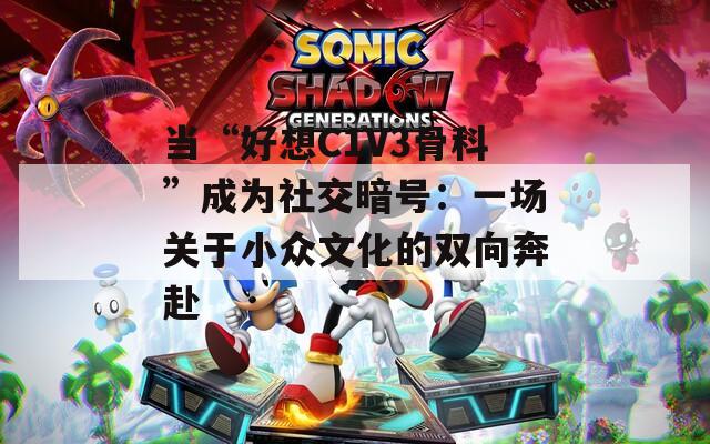当“好想C1V3骨科”成为社交暗号：一场关于小众文化的双向奔赴