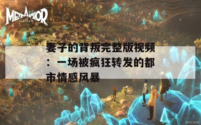 妻子的背叛完整版视频：一场被疯狂转发的都市情感风暴
