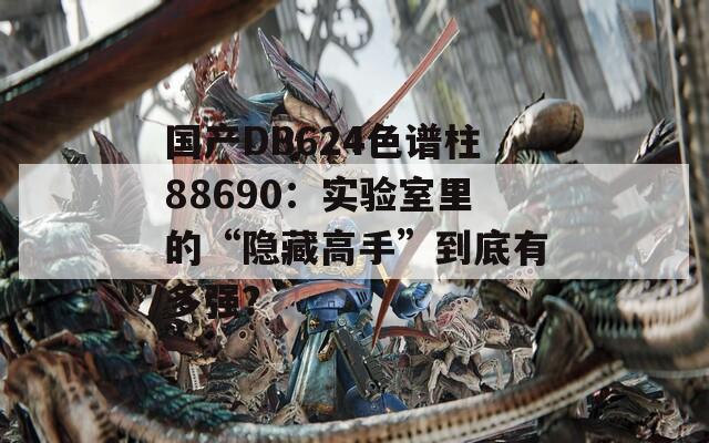 国产DB624色谱柱88690：实验室里的“隐藏高手”到底有多强？