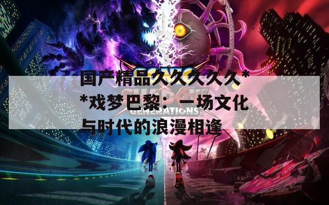 国产精品久久久久久**戏梦巴黎：一场文化与时代的浪漫相逢