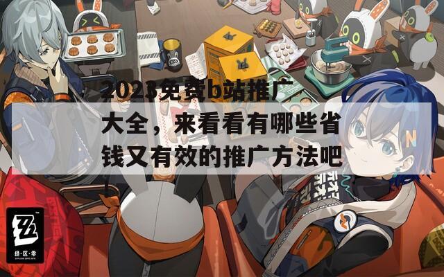 2023免费b站推广大全，来看看有哪些省钱又有效的推广方法吧！