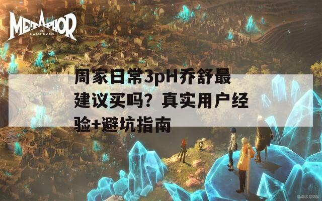 周家日常3pH乔舒最建议买吗？真实用户经验+避坑指南
