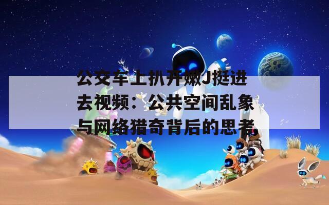 公交车上扒开嫩J挺进去视频：公共空间乱象与网络猎奇背后的思考