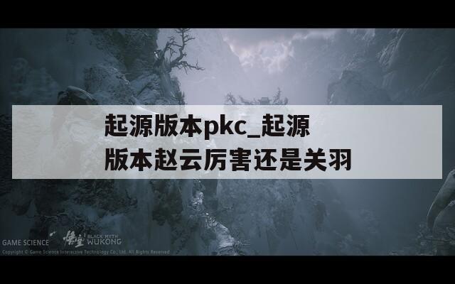 起源版本pkc_起源版本赵云厉害还是关羽