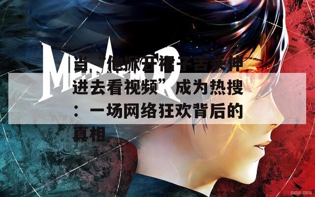当“他掀开裙子舌头伸进去看视频”成为热搜：一场网络狂欢背后的真相
