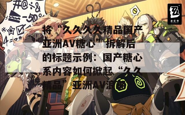将“久久久久精品国产亚洲AV糖心”拆解后的标题示例：国产糖心系内容如何掀起“久久精品”亚洲AV浪潮？
